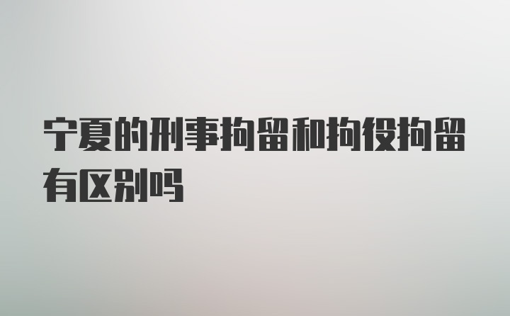 宁夏的刑事拘留和拘役拘留有区别吗