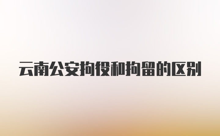 云南公安拘役和拘留的区别