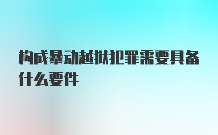 构成暴动越狱犯罪需要具备什么要件