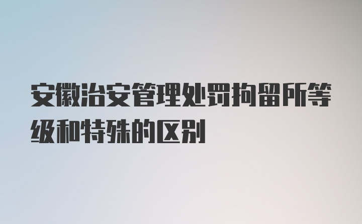 安徽治安管理处罚拘留所等级和特殊的区别