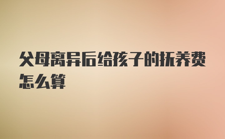 父母离异后给孩子的抚养费怎么算