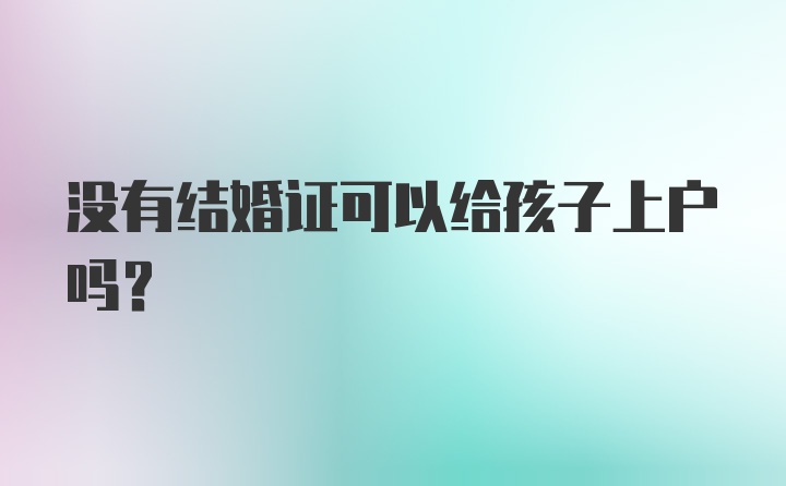 没有结婚证可以给孩子上户吗？