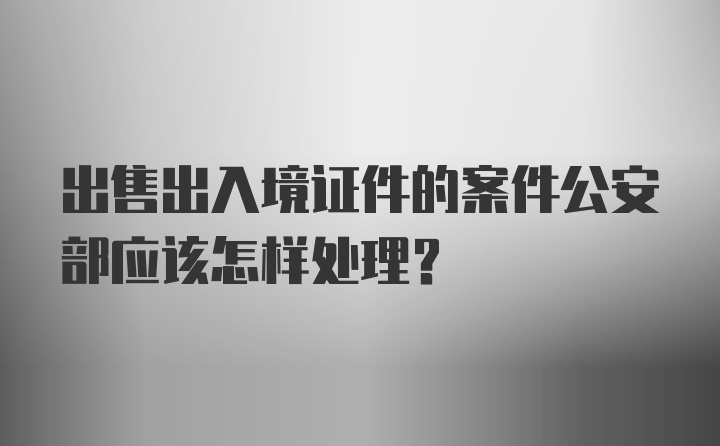 出售出入境证件的案件公安部应该怎样处理？