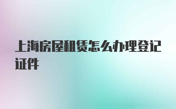 上海房屋租赁怎么办理登记证件