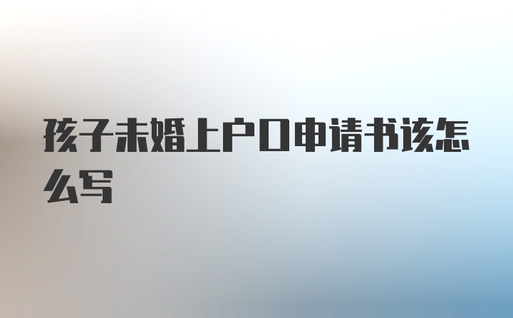 孩子未婚上户口申请书该怎么写