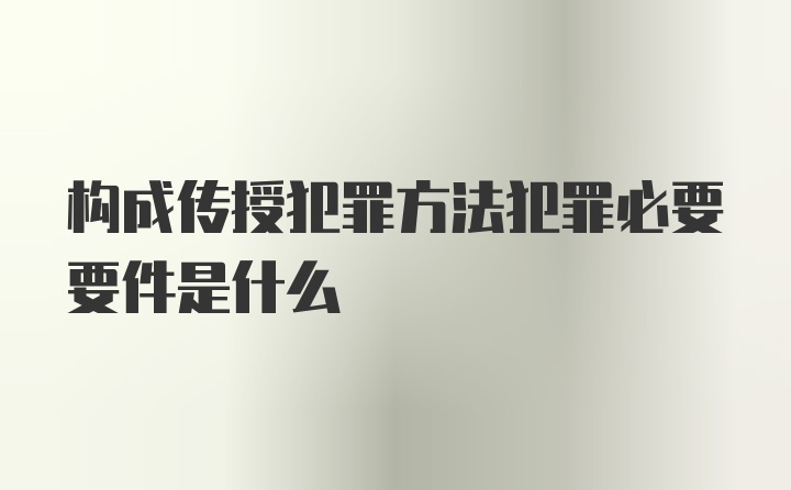 构成传授犯罪方法犯罪必要要件是什么