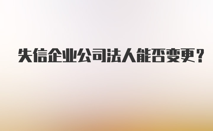 失信企业公司法人能否变更？