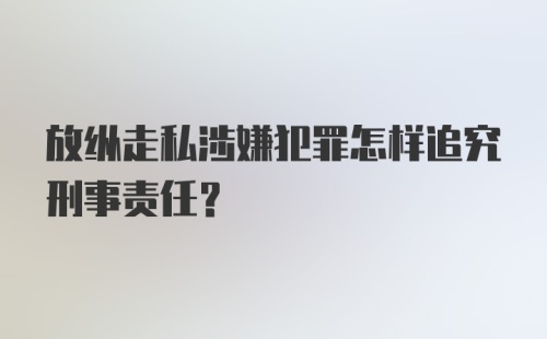 放纵走私涉嫌犯罪怎样追究刑事责任？