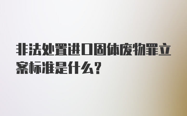 非法处置进口固体废物罪立案标准是什么?