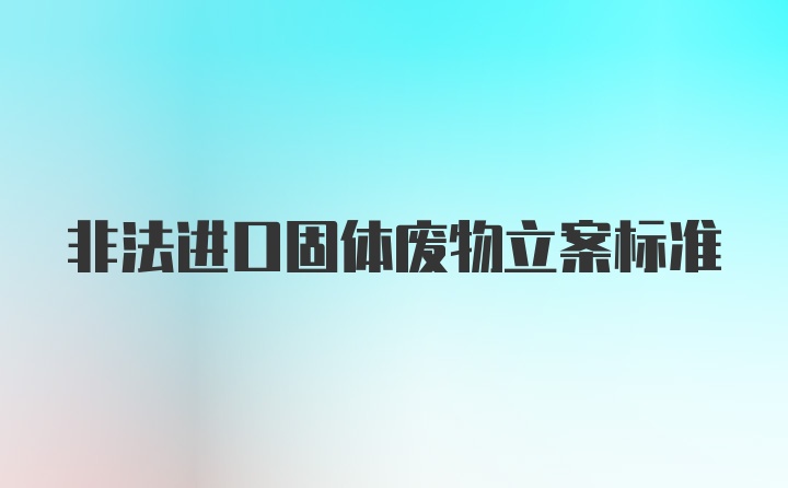 非法进口固体废物立案标准