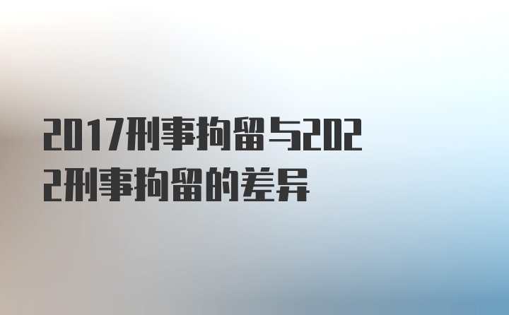 2017刑事拘留与2022刑事拘留的差异