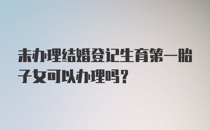 未办理结婚登记生育第一胎子女可以办理吗？