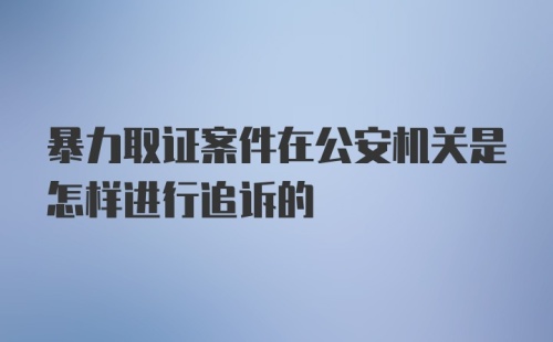 暴力取证案件在公安机关是怎样进行追诉的