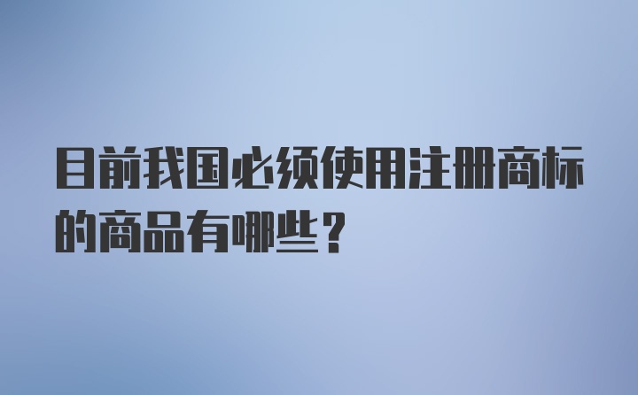 目前我国必须使用注册商标的商品有哪些?