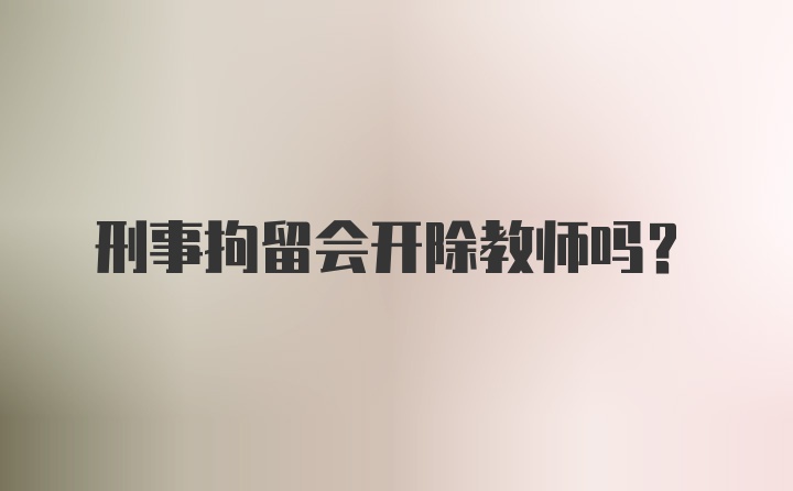 刑事拘留会开除教师吗？