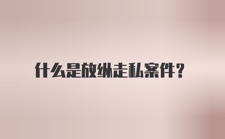 什么是放纵走私案件？