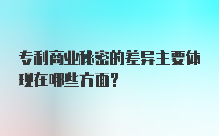 专利商业秘密的差异主要体现在哪些方面？