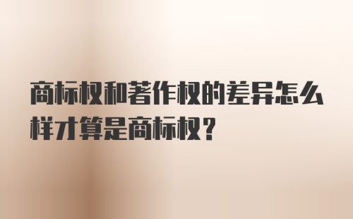 商标权和著作权的差异怎么样才算是商标权？