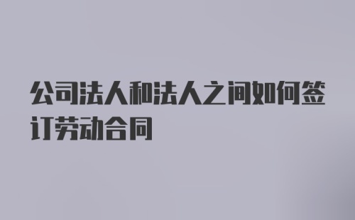 公司法人和法人之间如何签订劳动合同