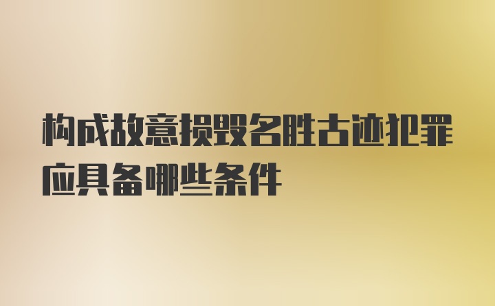 构成故意损毁名胜古迹犯罪应具备哪些条件