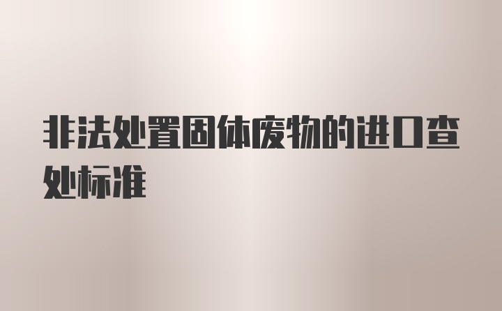 非法处置固体废物的进口查处标准