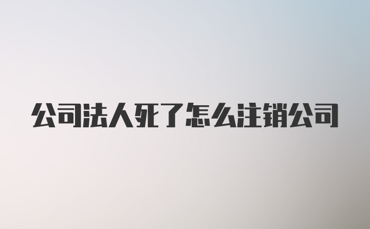 公司法人死了怎么注销公司