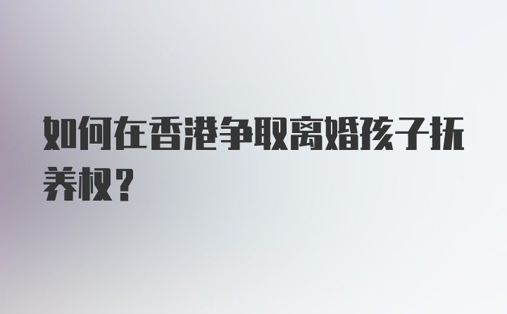 如何在香港争取离婚孩子抚养权？