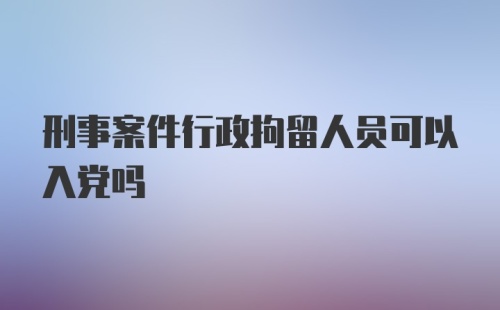 刑事案件行政拘留人员可以入党吗