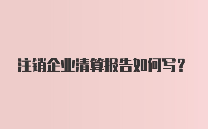 注销企业清算报告如何写？