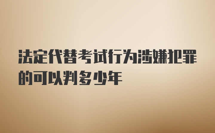 法定代替考试行为涉嫌犯罪的可以判多少年