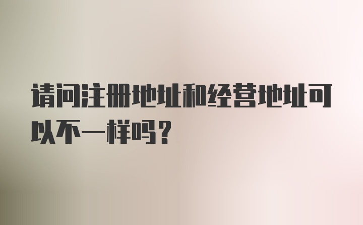 请问注册地址和经营地址可以不一样吗？