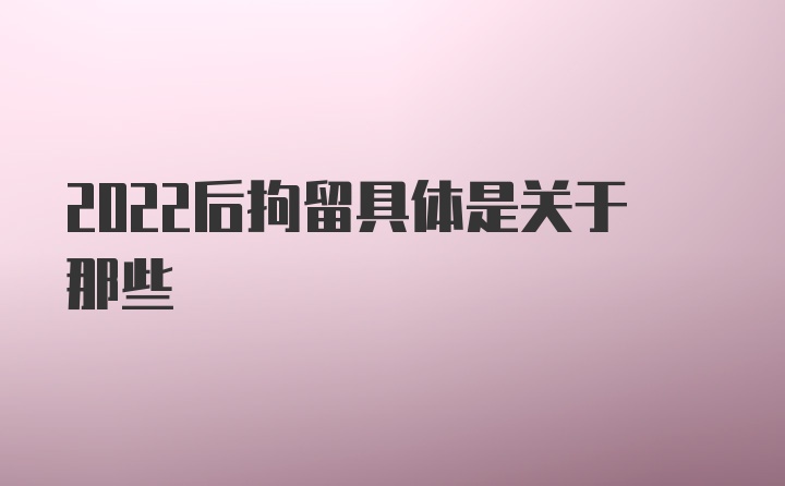 2022后拘留具体是关于那些