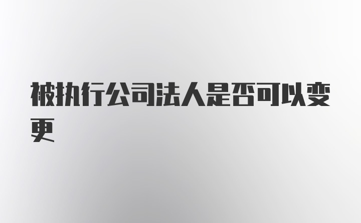 被执行公司法人是否可以变更