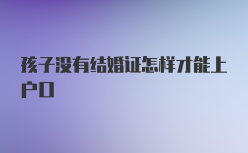 孩子没有结婚证怎样才能上户口