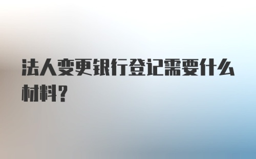 法人变更银行登记需要什么材料？