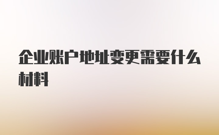 企业账户地址变更需要什么材料