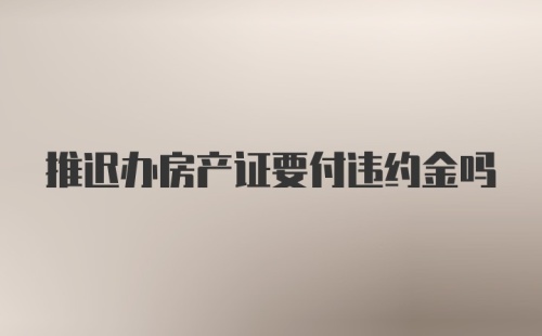 推迟办房产证要付违约金吗