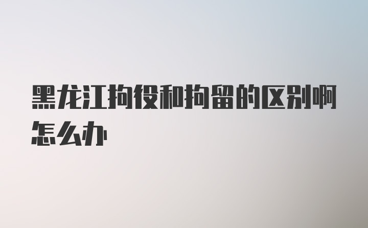 黑龙江拘役和拘留的区别啊怎么办