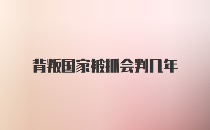 背叛国家被抓会判几年