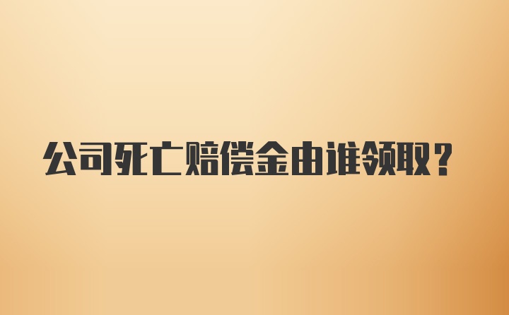 公司死亡赔偿金由谁领取？