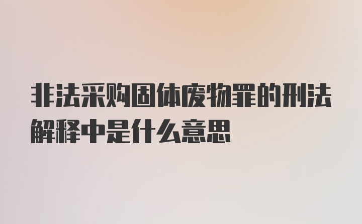 非法采购固体废物罪的刑法解释中是什么意思