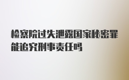 检察院过失泄露国家秘密罪能追究刑事责任吗