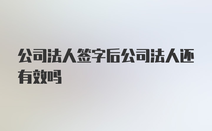 公司法人签字后公司法人还有效吗