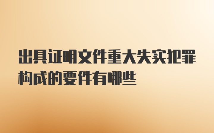 出具证明文件重大失实犯罪构成的要件有哪些