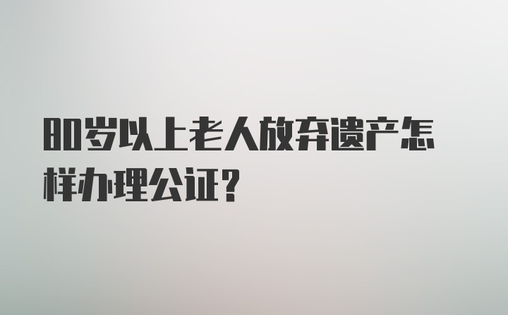 80岁以上老人放弃遗产怎样办理公证？