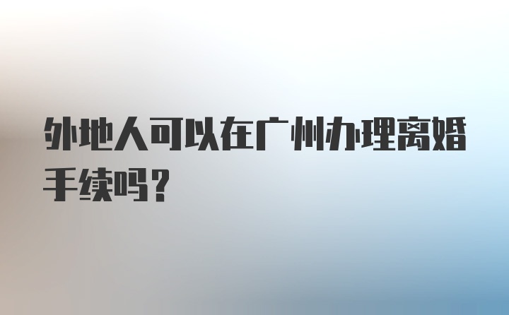 外地人可以在广州办理离婚手续吗？