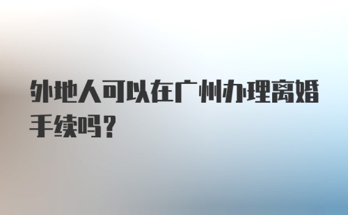 外地人可以在广州办理离婚手续吗？