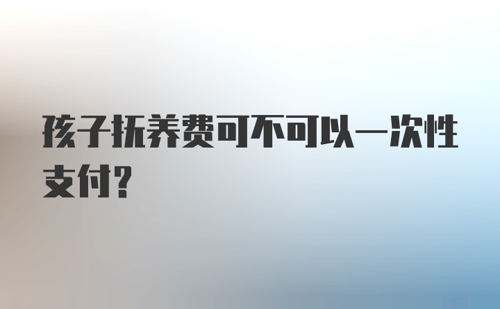 孩子抚养费可不可以一次性支付？