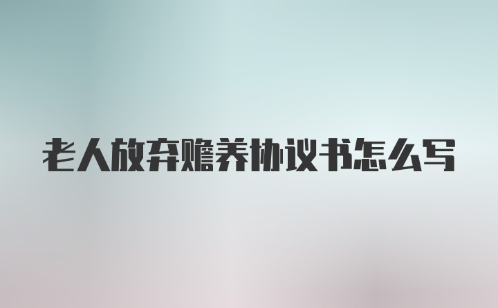 老人放弃赡养协议书怎么写