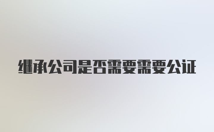 继承公司是否需要需要公证